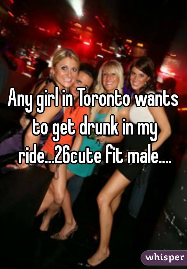 Any girl in Toronto wants to get drunk in my ride...26cute fit male....