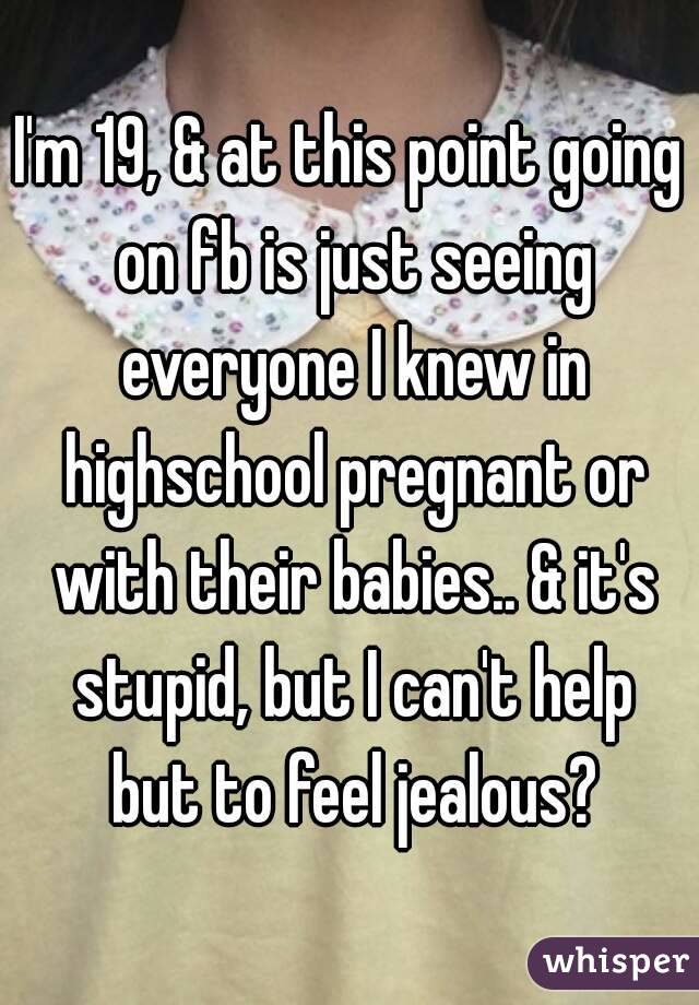I'm 19, & at this point going on fb is just seeing everyone I knew in highschool pregnant or with their babies.. & it's stupid, but I can't help but to feel jealous?