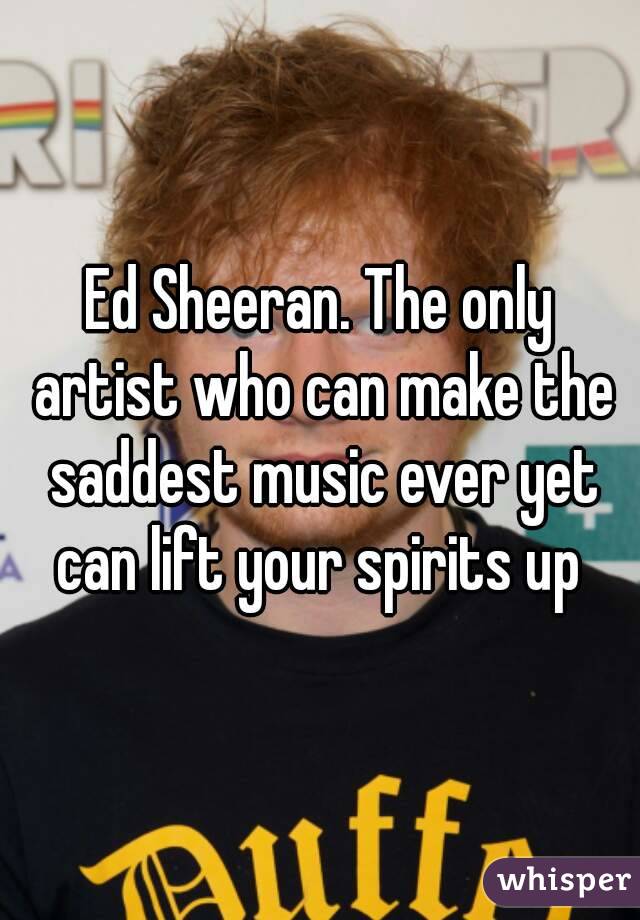 Ed Sheeran. The only artist who can make the saddest music ever yet can lift your spirits up 