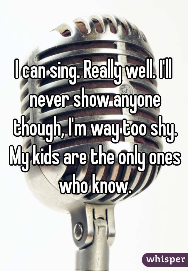 I can sing. Really well. I'll never show anyone though, I'm way too shy. My kids are the only ones who know.
