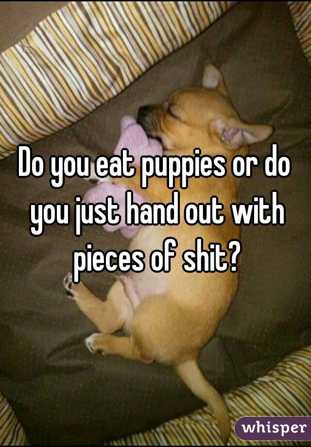 Do you eat puppies or do you just hand out with pieces of shit?