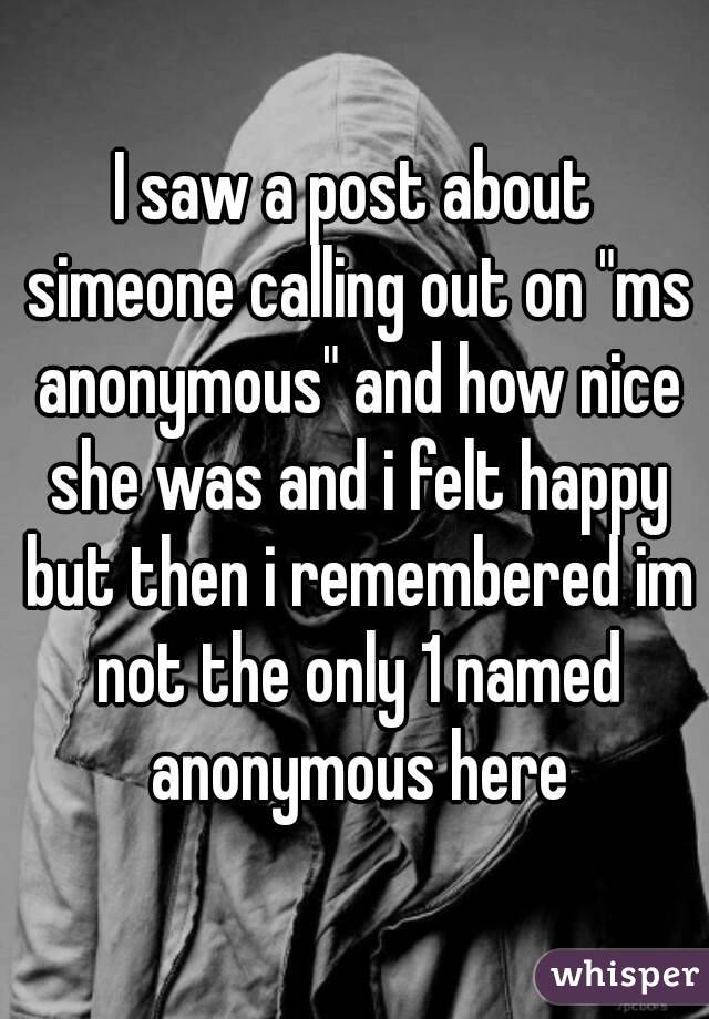 I saw a post about simeone calling out on "ms anonymous" and how nice she was and i felt happy but then i remembered im not the only 1 named anonymous here