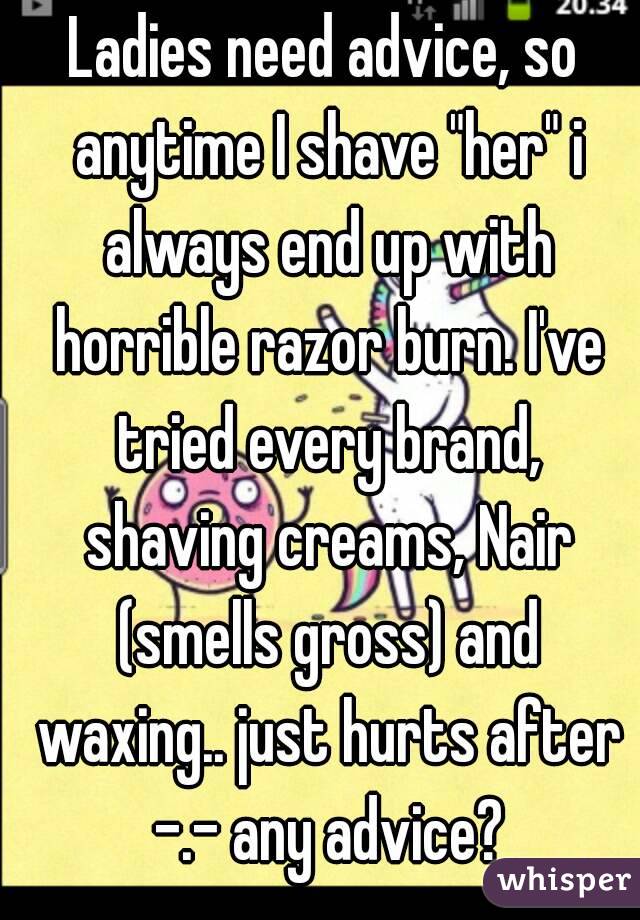 Ladies need advice, so anytime I shave "her" i always end up with horrible razor burn. I've tried every brand, shaving creams, Nair (smells gross) and waxing.. just hurts after -.- any advice?