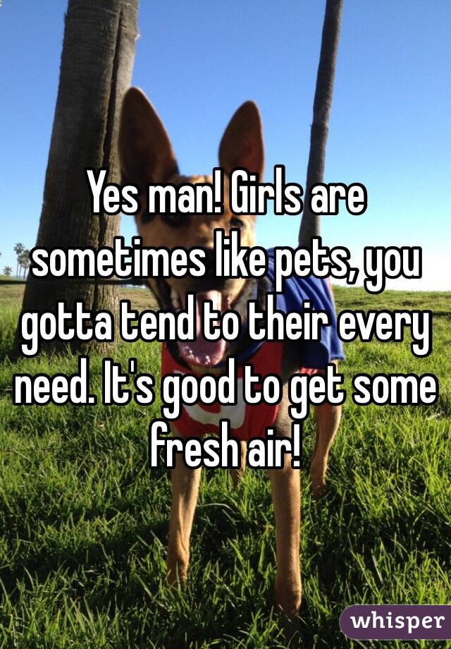 Yes man! Girls are sometimes like pets, you gotta tend to their every need. It's good to get some fresh air!