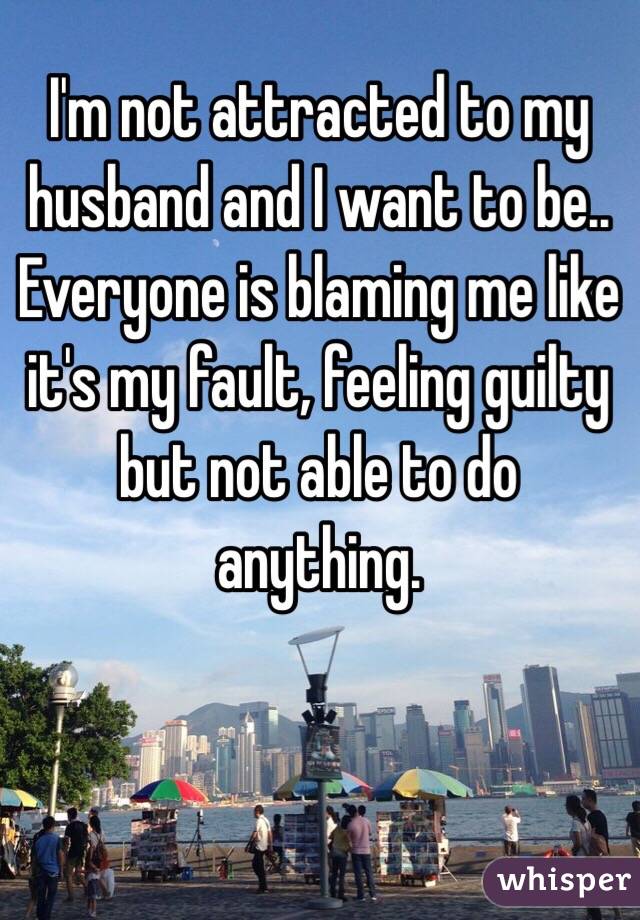 I'm not attracted to my husband and I want to be..
Everyone is blaming me like it's my fault, feeling guilty but not able to do anything.
