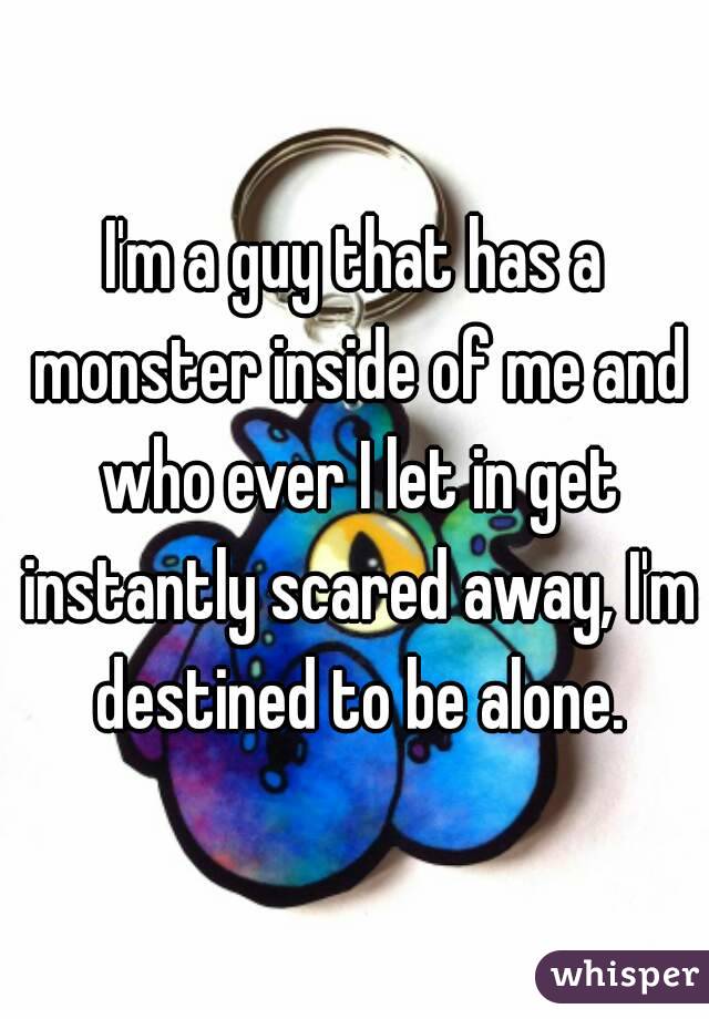 I'm a guy that has a monster inside of me and who ever I let in get instantly scared away, I'm destined to be alone.
