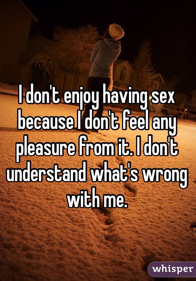 I don't enjoy having sex because I don't feel any pleasure from it. I don't understand what's wrong with me. 