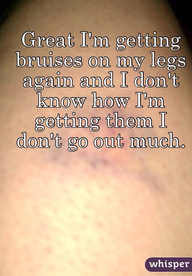 Great I'm getting bruises on my legs again and I don't know how I'm getting them I don't go out much. 
