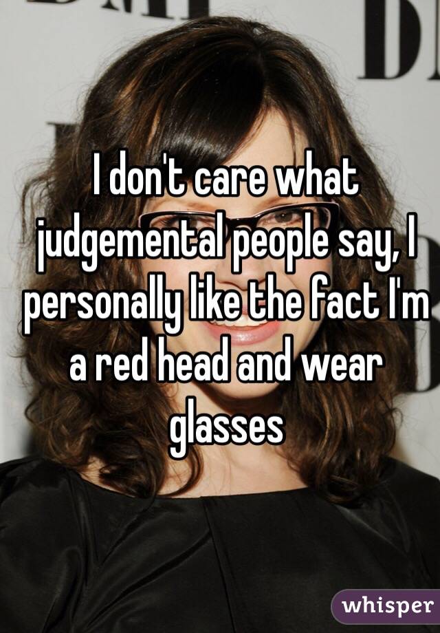 I don't care what judgemental people say, I personally like the fact I'm a red head and wear glasses 