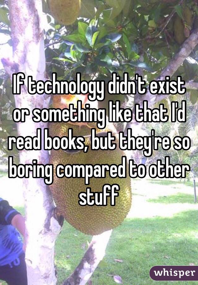 If technology didn't exist or something like that I'd read books, but they're so boring compared to other stuff