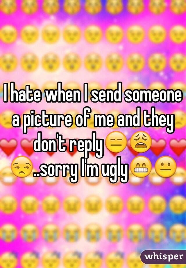 I hate when I send someone a picture of me and they don't reply😑😩😒..sorry I'm ugly😁😐