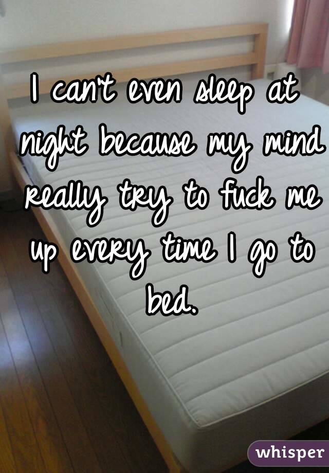 I can't even sleep at night because my mind really try to fuck me up every time I go to bed.