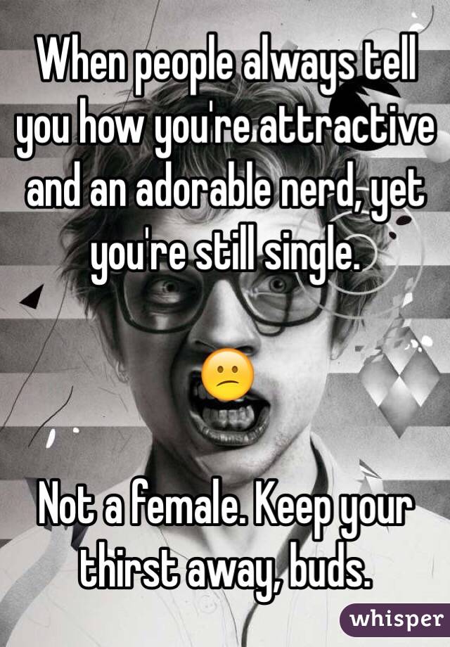 When people always tell you how you're attractive and an adorable nerd, yet you're still single.

😕

Not a female. Keep your thirst away, buds.