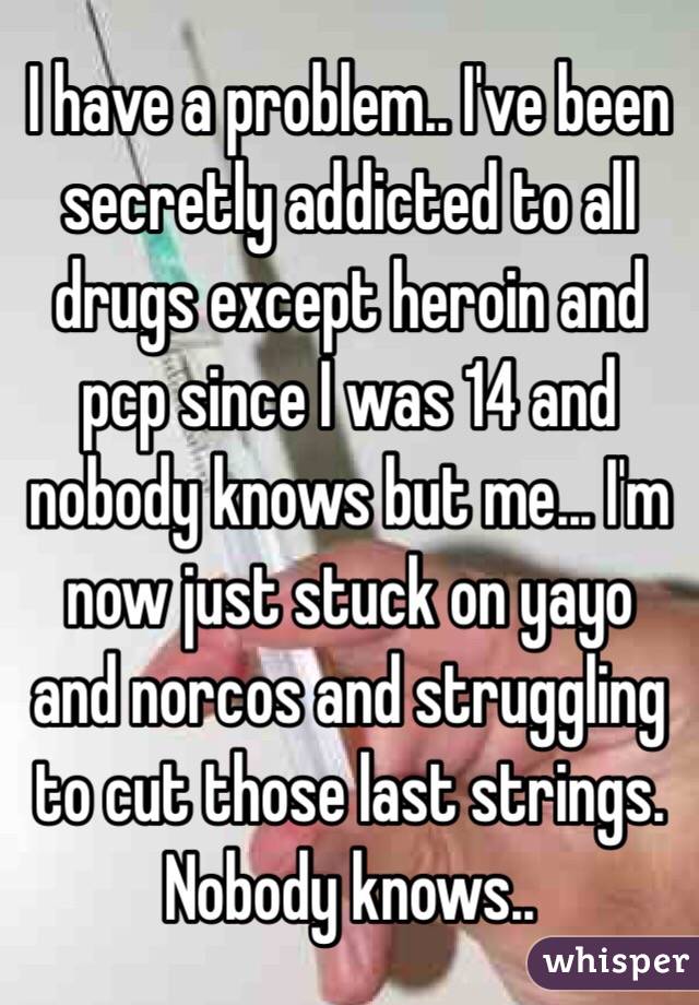 I have a problem.. I've been secretly addicted to all drugs except heroin and pcp since I was 14 and nobody knows but me... I'm now just stuck on yayo and norcos and struggling to cut those last strings.
Nobody knows..