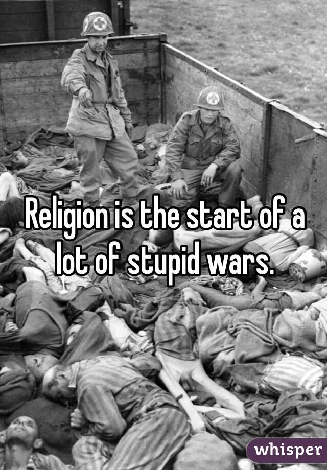Religion is the start of a lot of stupid wars.