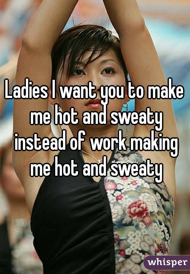 Ladies I want you to make me hot and sweaty instead of work making me hot and sweaty