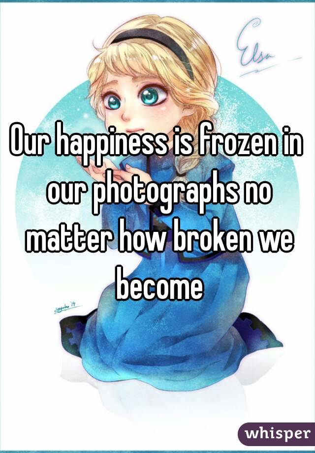 Our happiness is frozen in our photographs no matter how broken we become