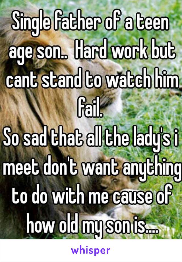 Single father of a teen age son..  Hard work but cant stand to watch him fail. 
So sad that all the lady's i meet don't want anything to do with me cause of how old my son is....