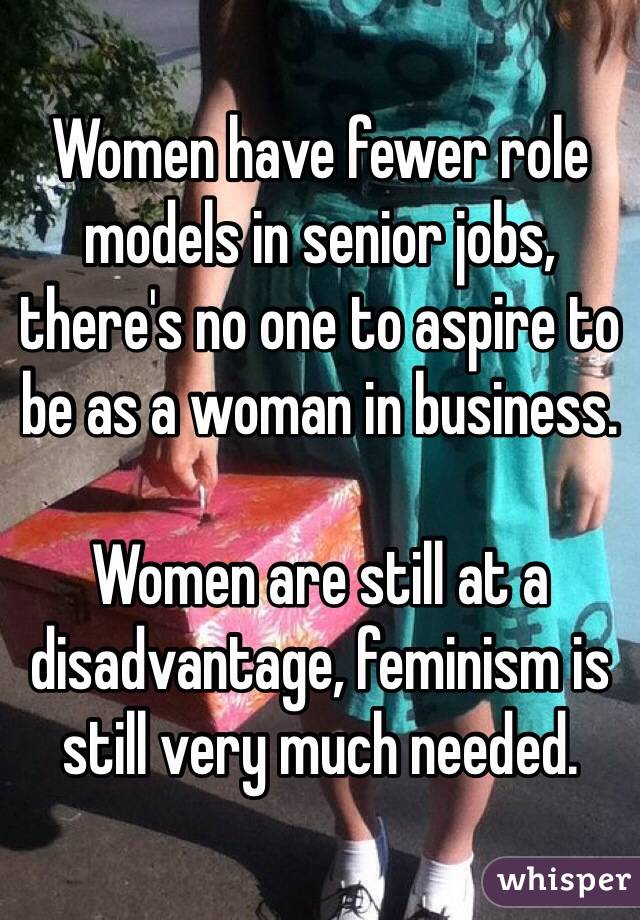 Women have fewer role models in senior jobs, there's no one to aspire to be as a woman in business. 

Women are still at a disadvantage, feminism is still very much needed. 