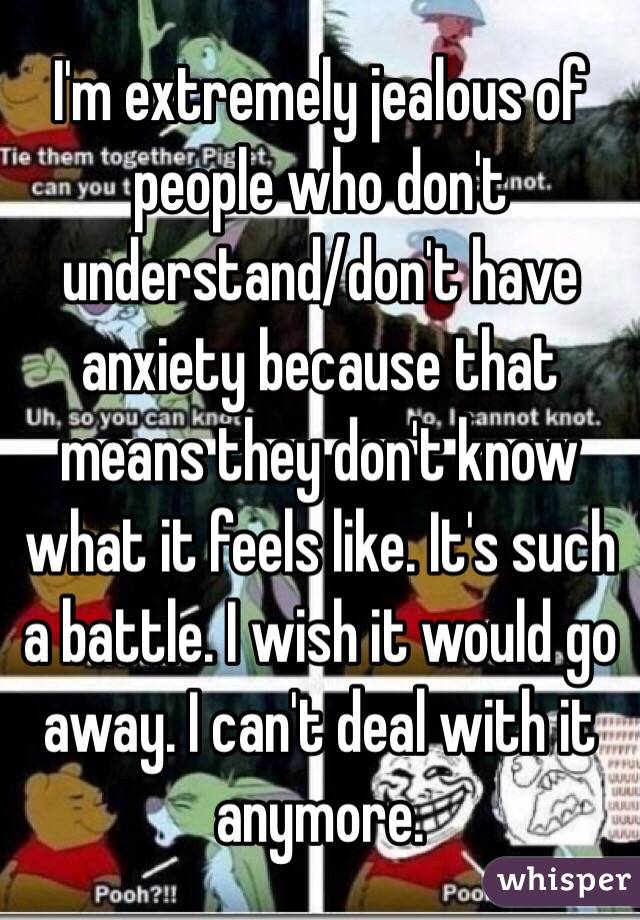 I'm extremely jealous of people who don't understand/don't have anxiety because that means they don't know what it feels like. It's such a battle. I wish it would go away. I can't deal with it anymore. 