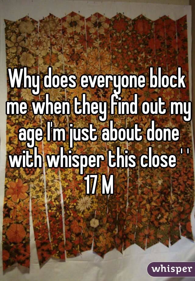 Why does everyone block me when they find out my age I'm just about done with whisper this close ' ' 17 M