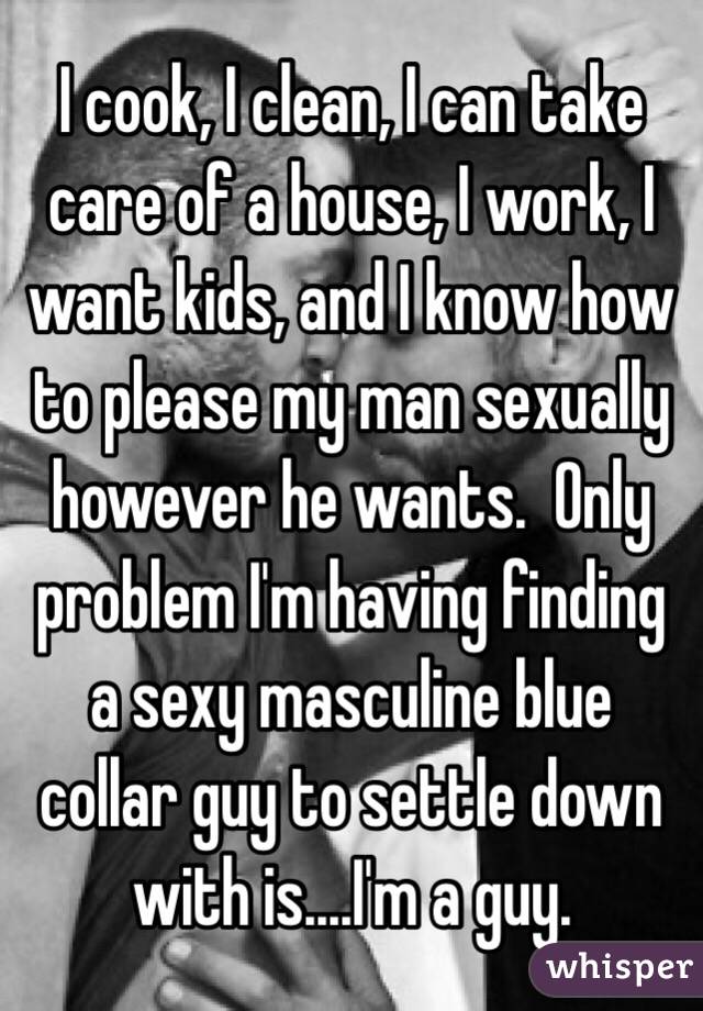 I cook, I clean, I can take care of a house, I work, I want kids, and I know how to please my man sexually however he wants.  Only problem I'm having finding a sexy masculine blue collar guy to settle down with is....I'm a guy. 