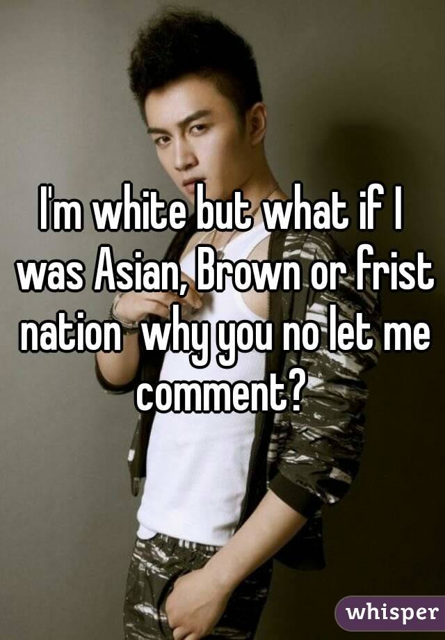 I'm white but what if I was Asian, Brown or frist nation  why you no let me comment? 