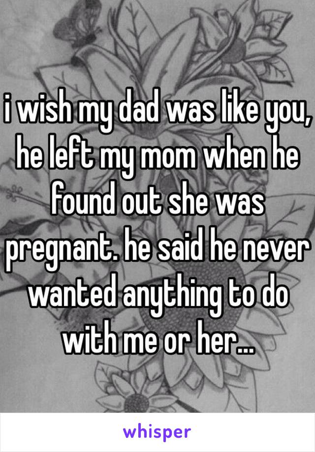 i wish my dad was like you, he left my mom when he found out she was pregnant. he said he never wanted anything to do with me or her...