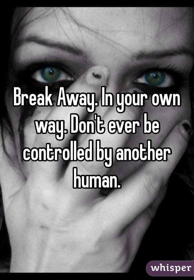 Break Away. In your own way. Don't ever be controlled by another human. 