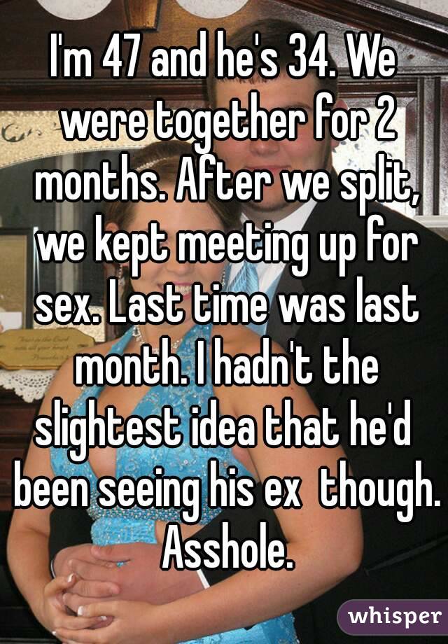 I'm 47 and he's 34. We were together for 2 months. After we split, we kept meeting up for sex. Last time was last month. I hadn't the slightest idea that he'd  been seeing his ex  though. Asshole.