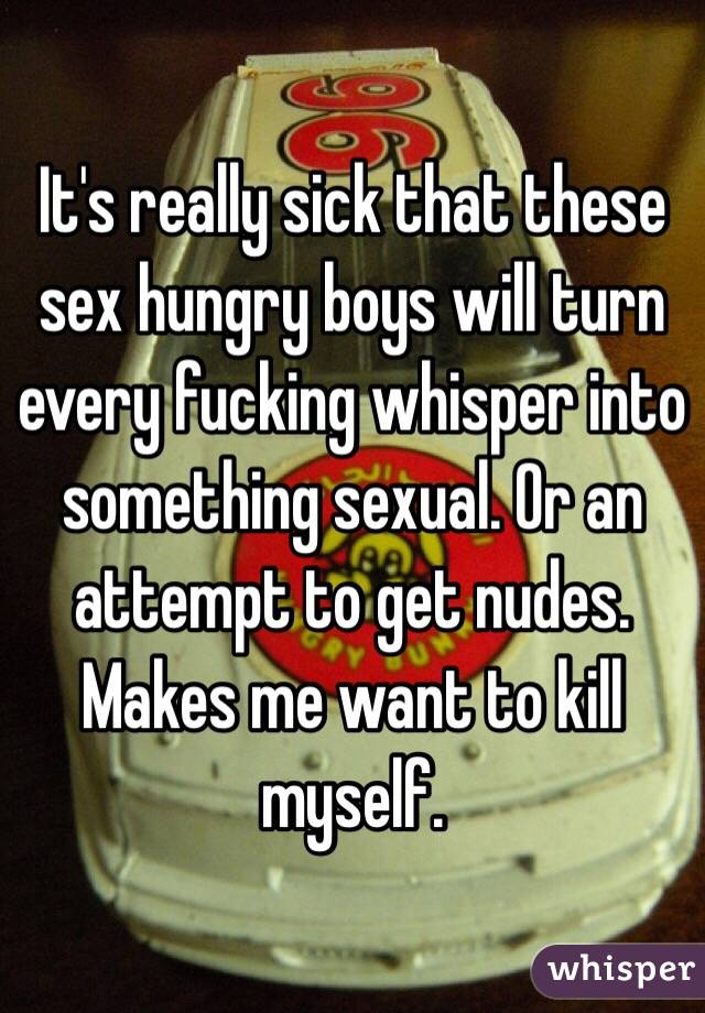 It's really sick that these sex hungry boys will turn every fucking whisper into something sexual. Or an attempt to get nudes. Makes me want to kill myself. 