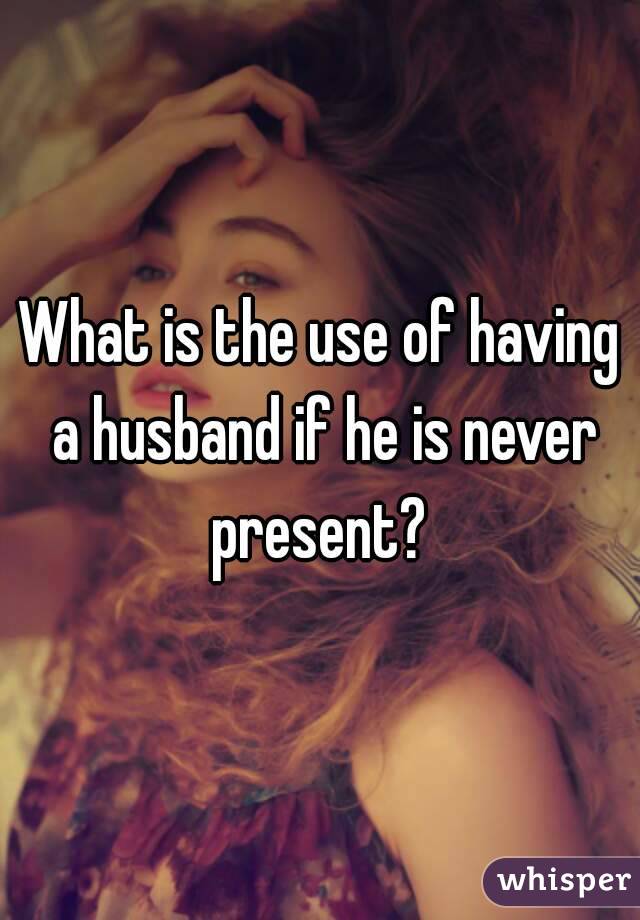 What is the use of having a husband if he is never present? 