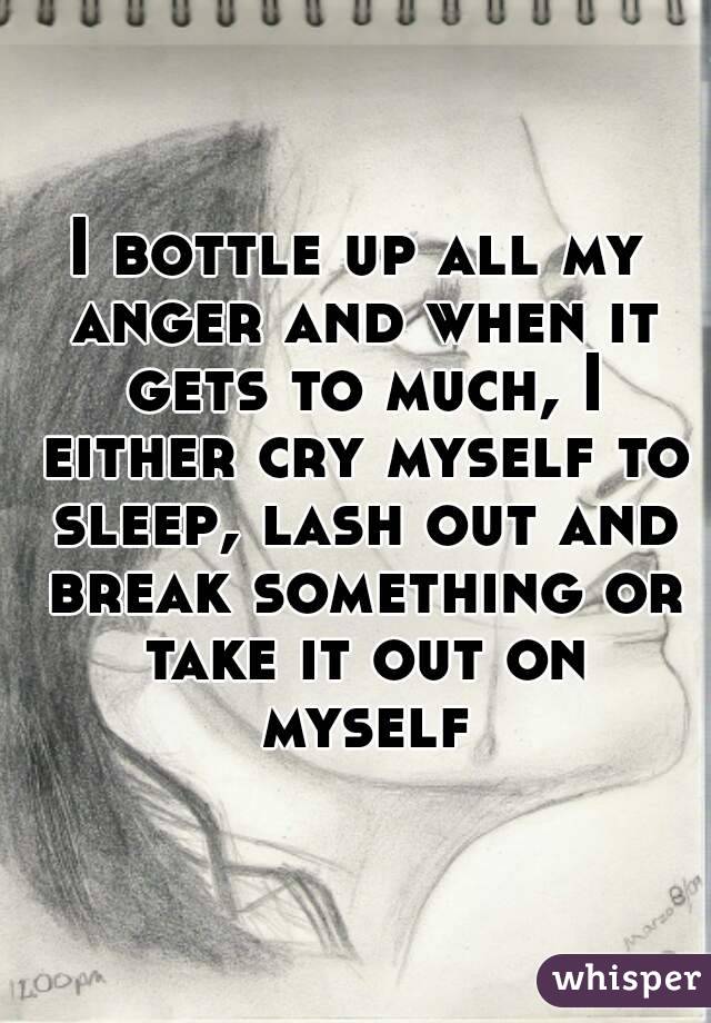 I bottle up all my anger and when it gets to much, I either cry myself to sleep, lash out and break something or take it out on myself
