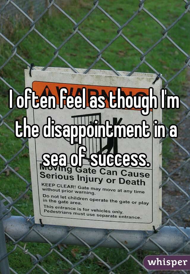 I often feel as though I'm the disappointment in a sea of success.