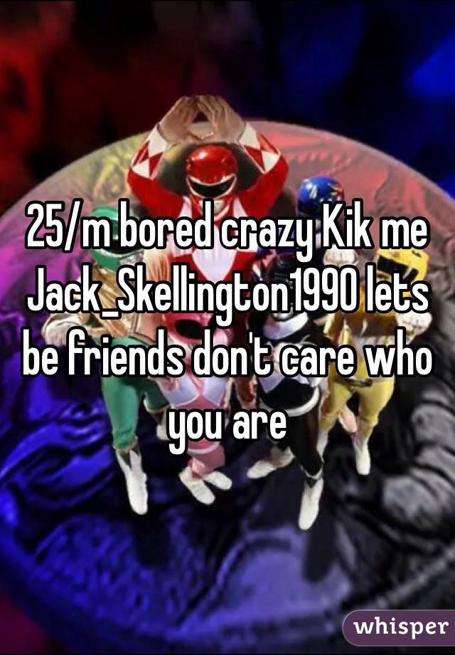 25/m bored crazy Kik me Jack_Skellington1990 lets be friends don't care who you are