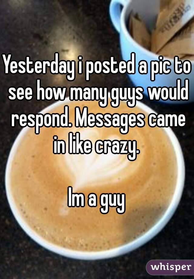 Yesterday i posted a pic to see how many guys would respond. Messages came in like crazy. 

Im a guy

