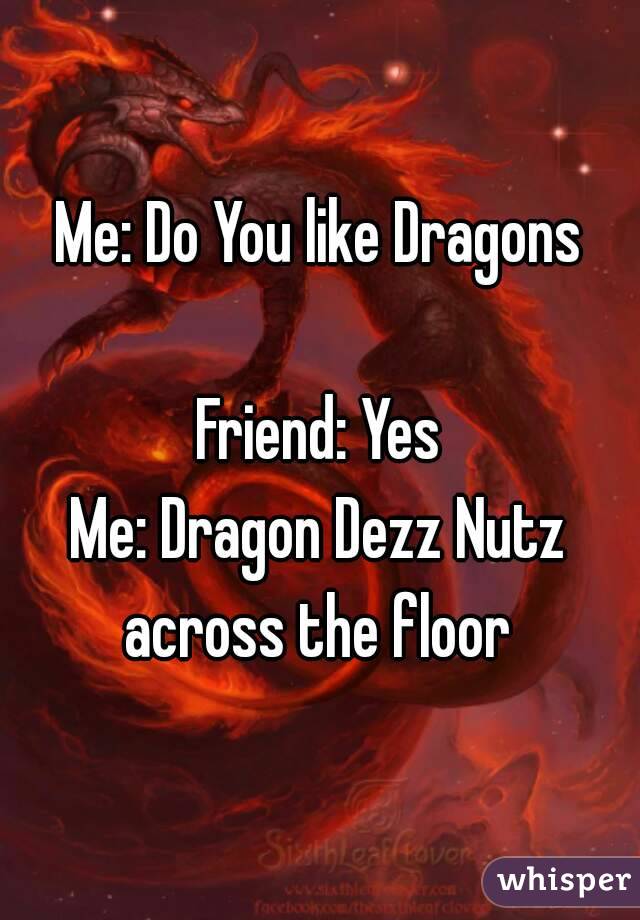 Me: Do You like Dragons

Friend: Yes
Me: Dragon Dezz Nutz across the floor 