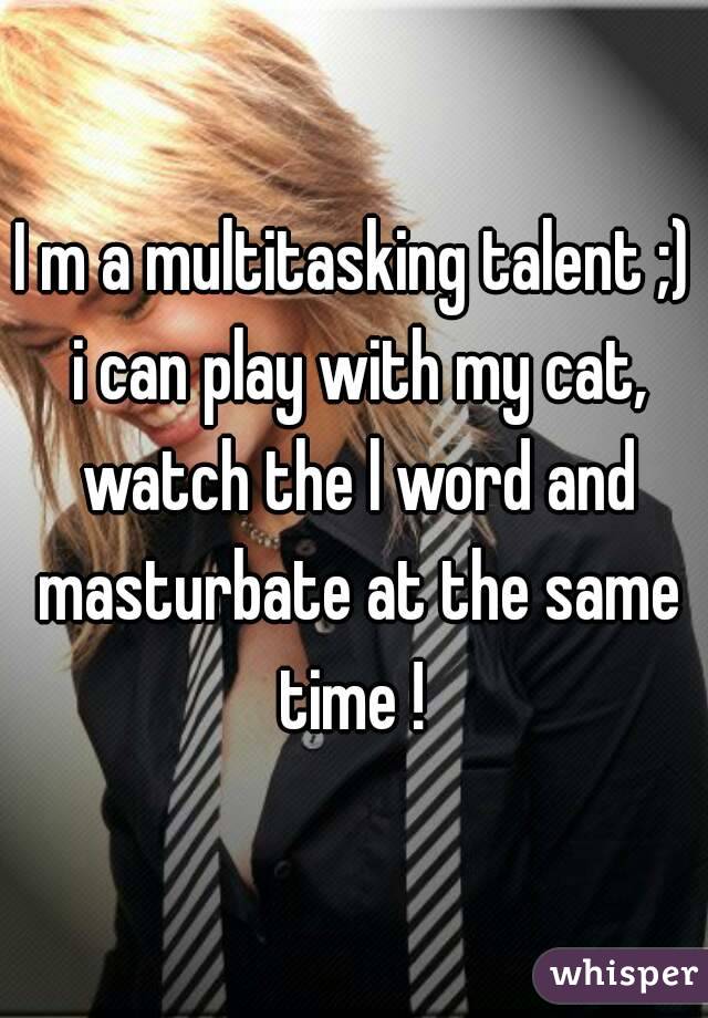 I m a multitasking talent ;) i can play with my cat, watch the l word and masturbate at the same time ! 