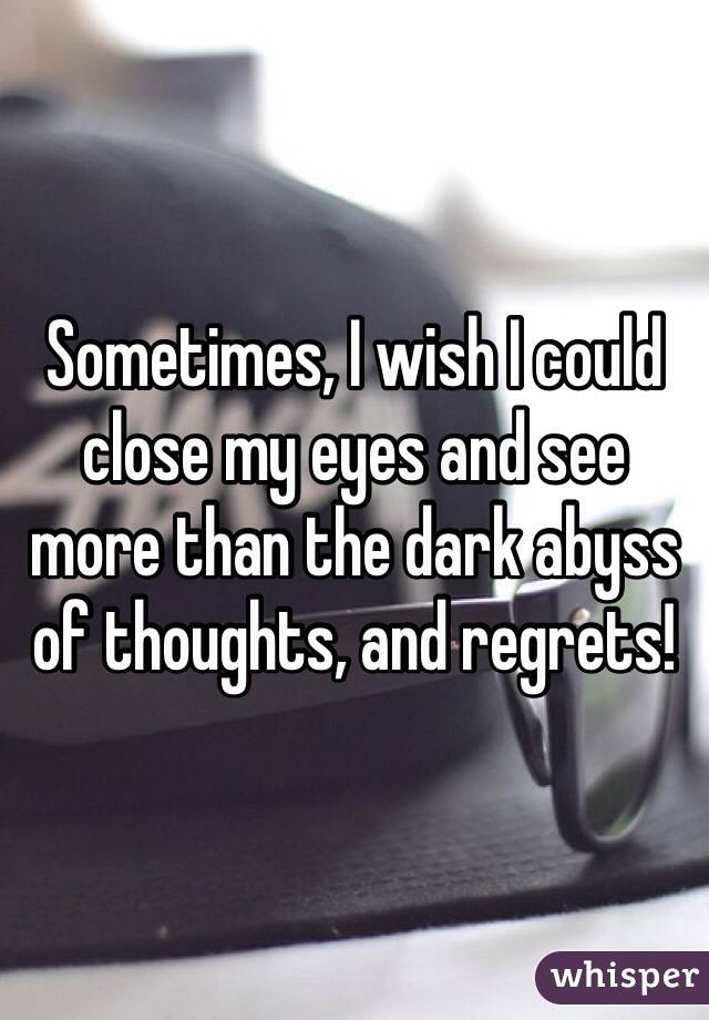 Sometimes, I wish I could close my eyes and see more than the dark abyss of thoughts, and regrets!
