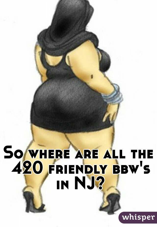 So where are all the 420 friendly bbw's in NJ?