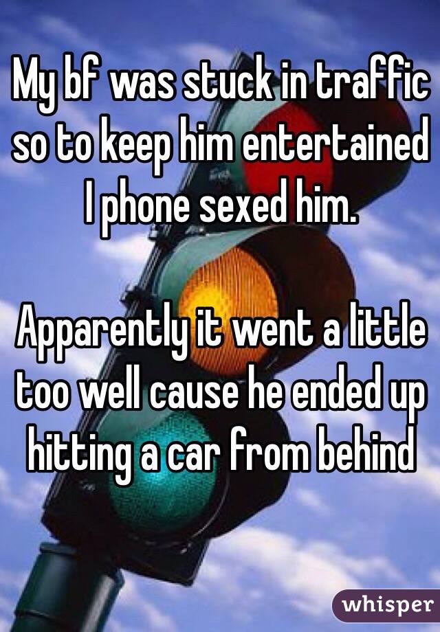My bf was stuck in traffic so to keep him entertained I phone sexed him. 

Apparently it went a little too well cause he ended up hitting a car from behind 