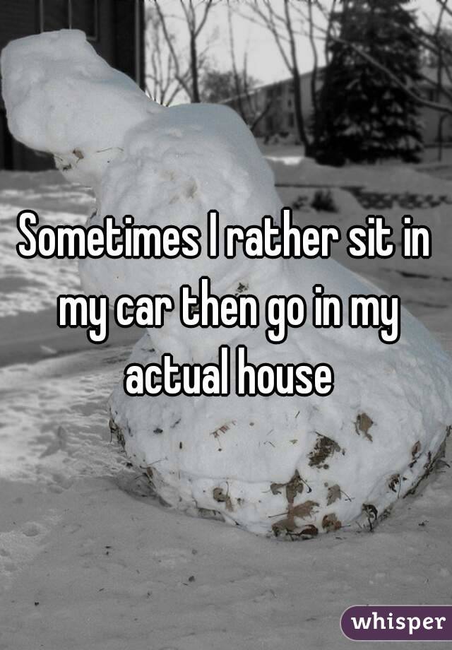 Sometimes I rather sit in my car then go in my actual house