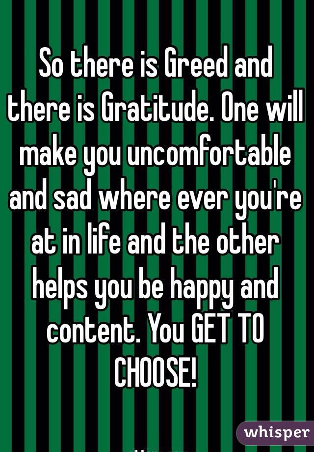 So there is Greed and there is Gratitude. One will make you uncomfortable and sad where ever you're at in life and the other helps you be happy and content. You GET TO CHOOSE!