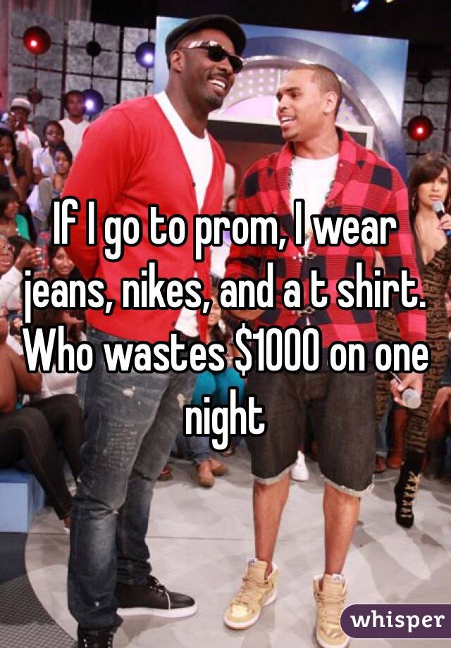 If I go to prom, I wear jeans, nikes, and a t shirt. Who wastes $1000 on one night 