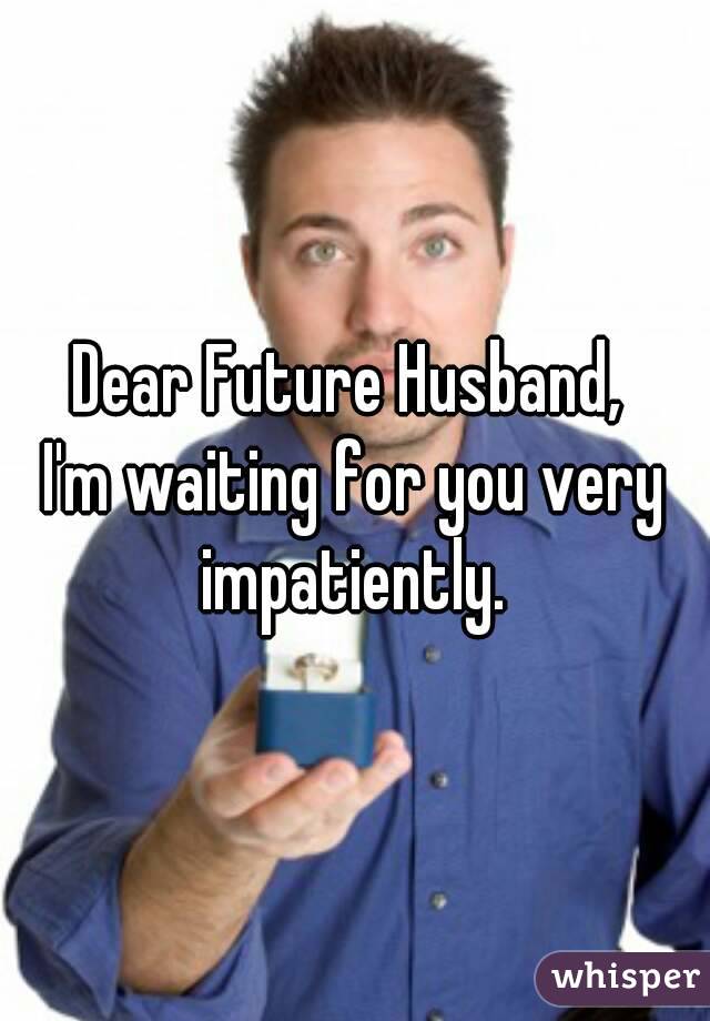 Dear Future Husband, 
I'm waiting for you very impatiently. 