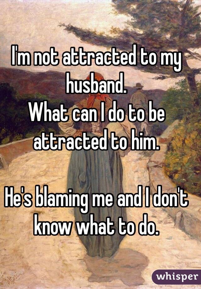 I'm not attracted to my husband.
What can I do to be attracted to him.

He's blaming me and I don't know what to do.