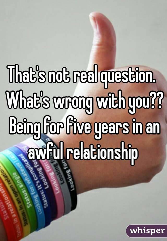 That's not real question.  What's wrong with you?? Being for five years in an awful relationship 