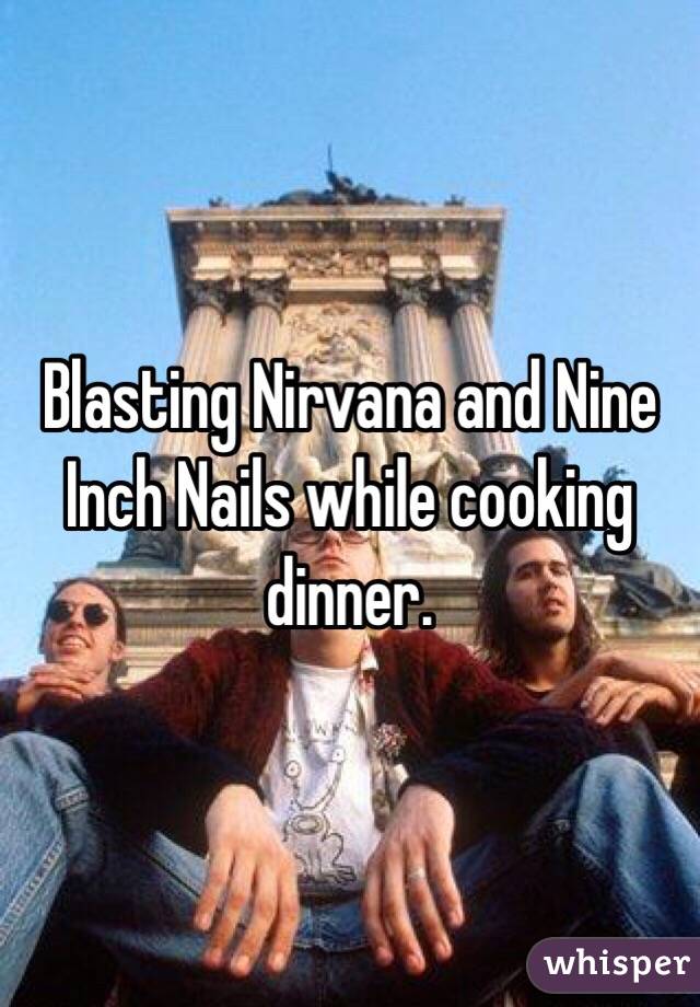 Blasting Nirvana and Nine Inch Nails while cooking dinner.