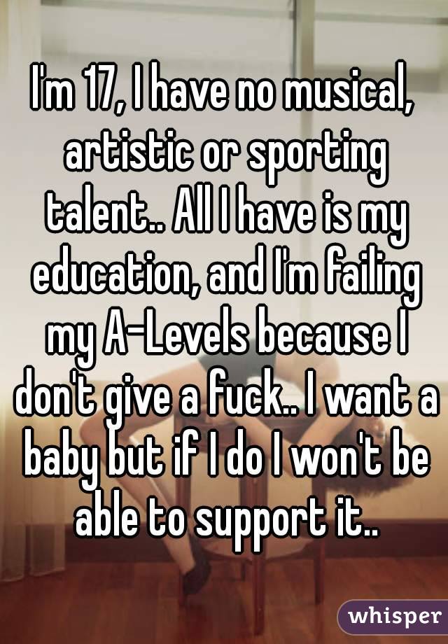 I'm 17, I have no musical, artistic or sporting talent.. All I have is my education, and I'm failing my A-Levels because I don't give a fuck.. I want a baby but if I do I won't be able to support it..