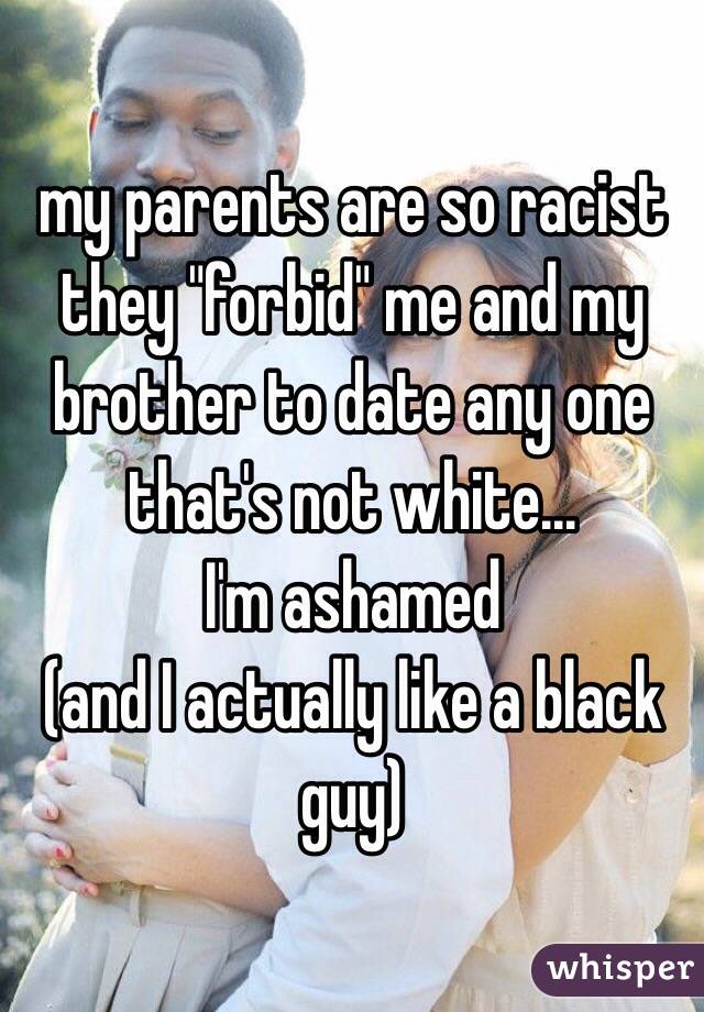 my parents are so racist they "forbid" me and my brother to date any one that's not white...
I'm ashamed
(and I actually like a black guy)